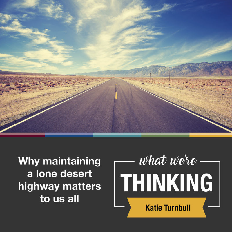 Text: Why maintaining a lone desert highway matters to us all. What We're Thinking. Katie Turnbull. Image: Highway in a desert.