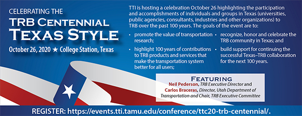 Celebrating the TRB Centennial – Texas Style. To be held October 26, 2020 in College Station, Texas. TTI is hosting a celebration October 26 highlighting the participation and accomplishments of individuals and groups in Texas (universities, public agencies, consultants, industries and other organizations) to TRB over the past 100 years. Featuring Neil Pederson and Carlos Braceras. Register now. View for more information.